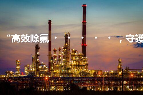 “高效除氟，守護碧水藍天——廢水中氟離子處理新篇章”